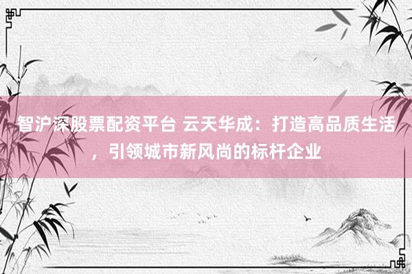 智沪深股票配资平台 云天华成:打造高品质生活,引领城市新风尚的标杆企业